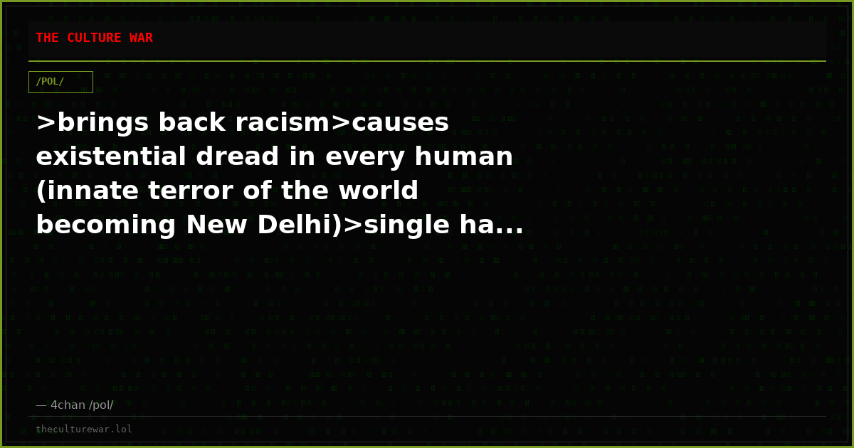 >brings back racism>causes existential dread in every human (innate terror of the world becoming New Delhi)>single ha...