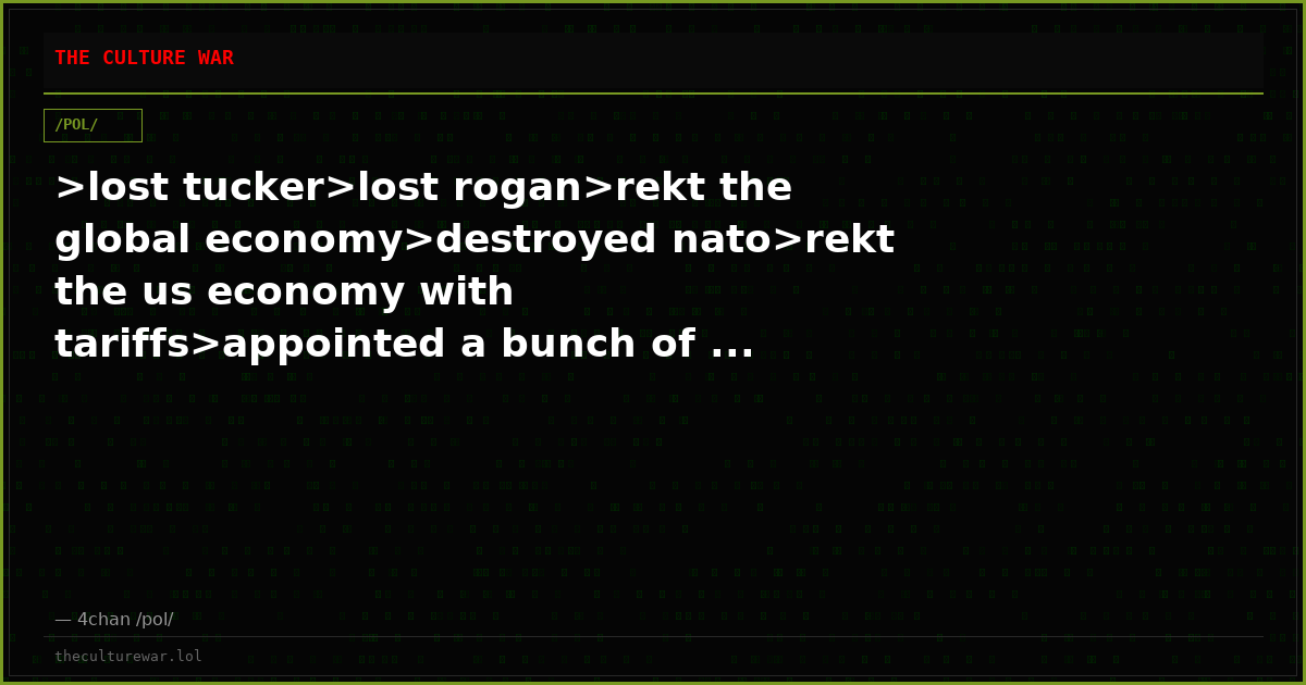 >lost tucker>lost rogan>rekt the global economy>destroyed nato>rekt the us economy with tariffs>appointed a bunch of ...