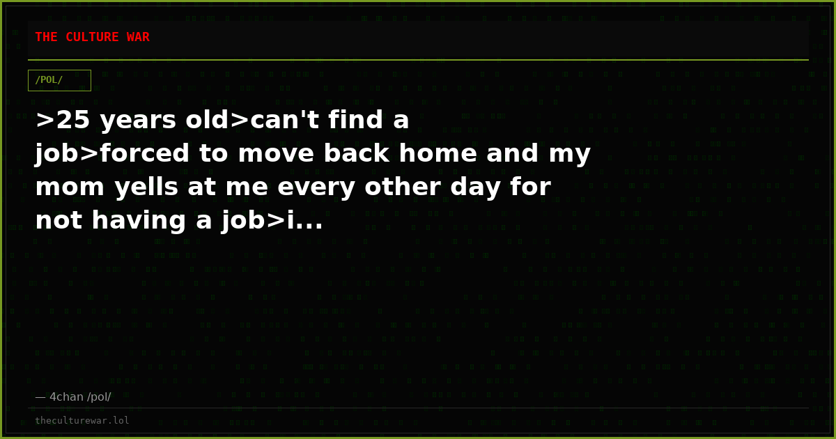 >25 years old>can't find a job>forced to move back home and my mom yells at me every other day for not having a job>i...