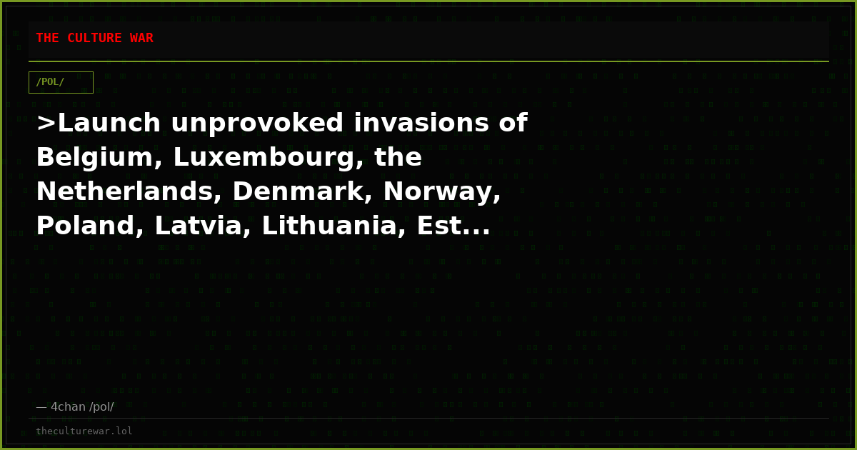 >Launch unprovoked invasions of Belgium, Luxembourg, the Netherlands, Denmark, Norway, Poland, Latvia, Lithuania, Est...