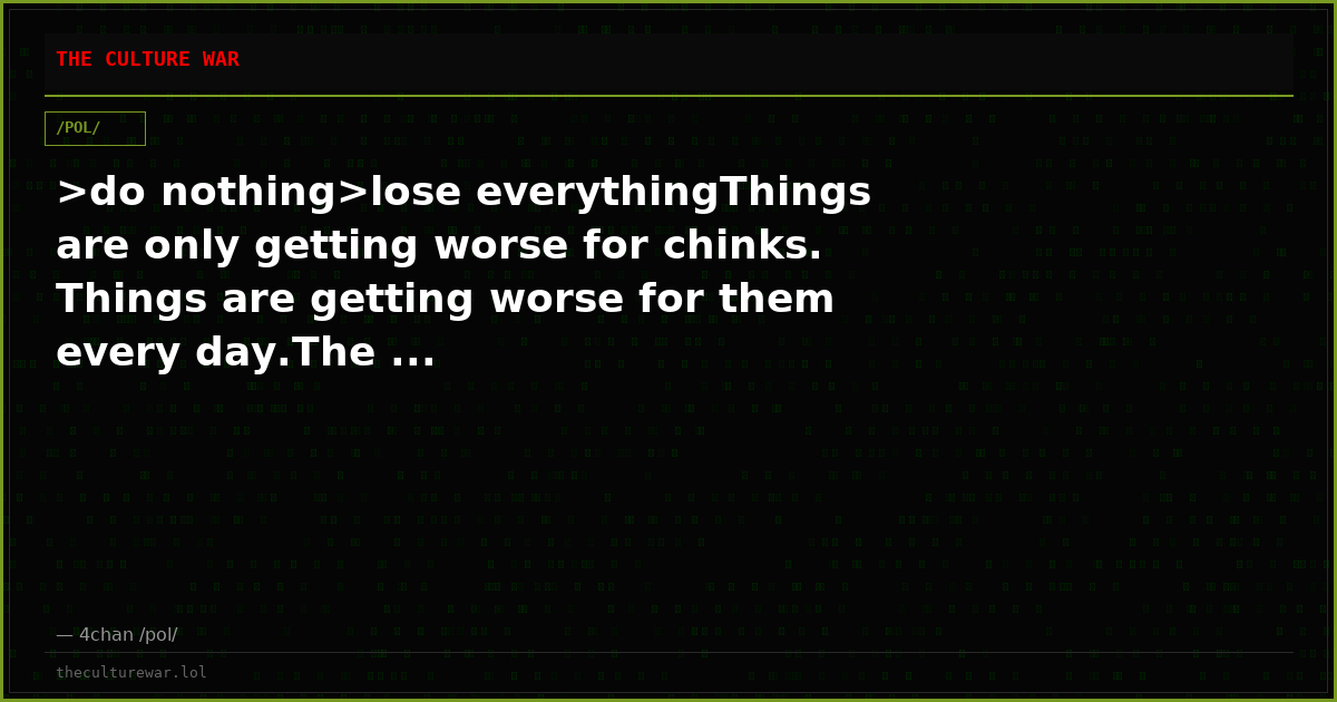 >do nothing>lose everythingThings are only getting worse for chinks. Things are getting worse for them every day.The ...