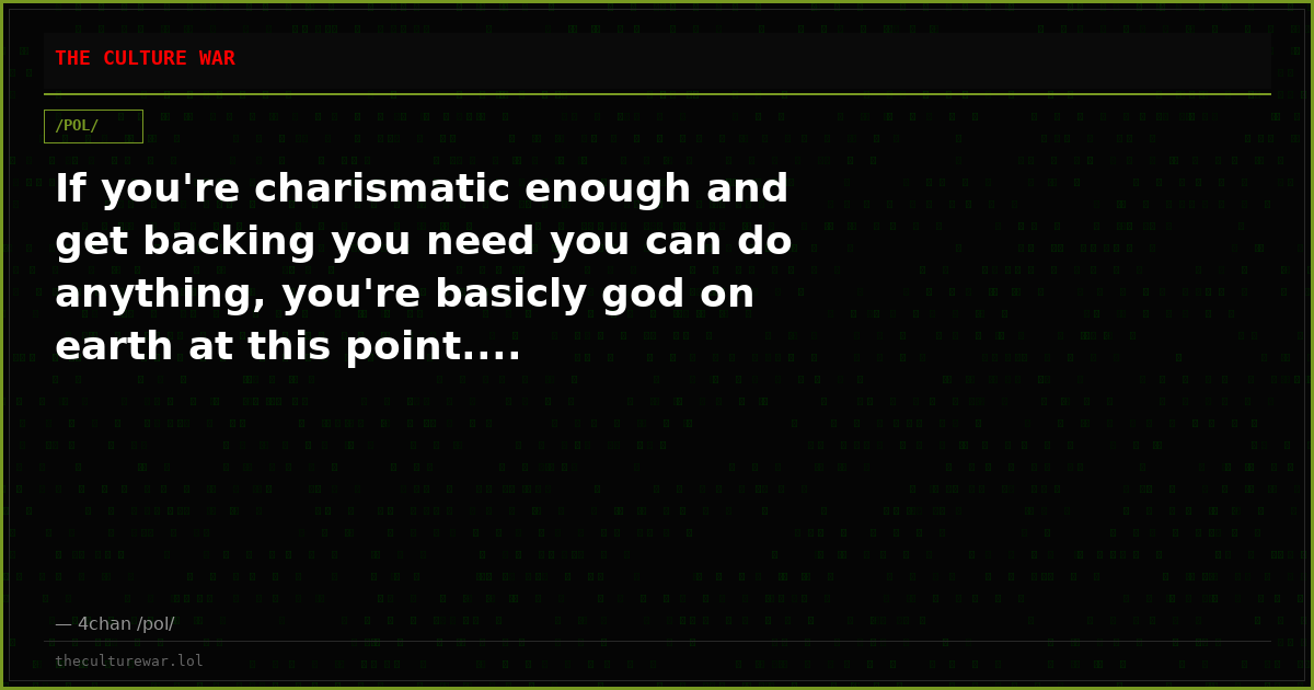 If you're charismatic enough and get backing you need you can do anything, you're basicly god on earth at this point....