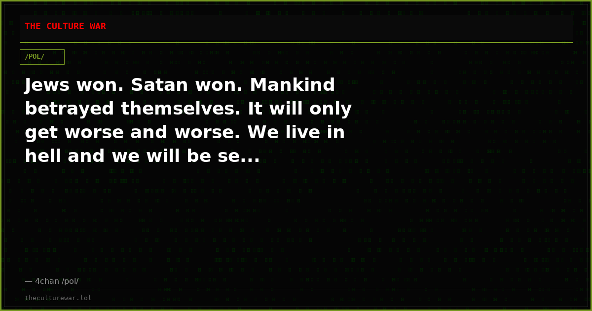 Jews won. Satan won. Mankind betrayed themselves. It will only get worse and worse. We live in hell and we will be se...