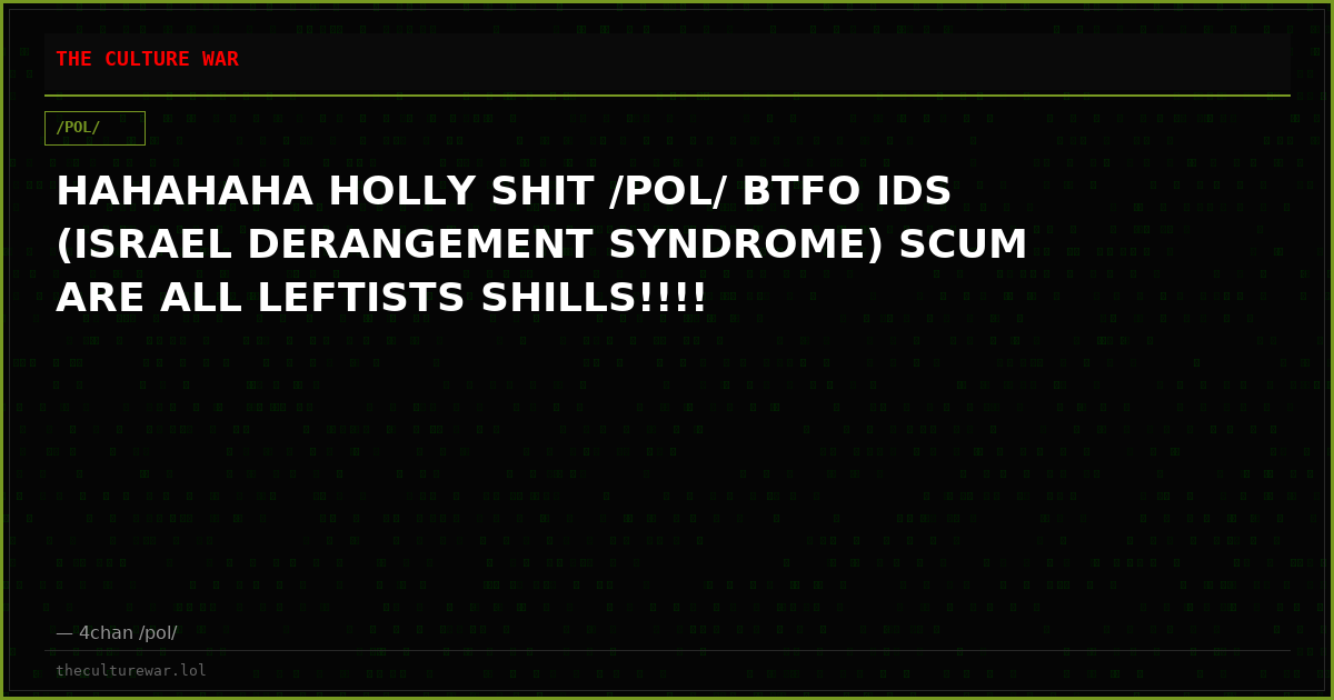 HAHAHAHA HOLLY SHIT /POL/ BTFO IDS (ISRAEL DERANGEMENT SYNDROME) SCUM ARE ALL LEFTISTS SHILLS!!!!