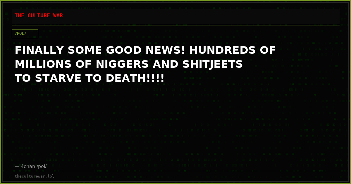 FINALLY SOME GOOD NEWS! HUNDREDS OF MILLIONS OF NIGGERS AND SHITJEETS TO STARVE TO DEATH!!!!