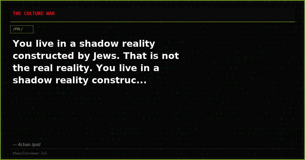 You live in a shadow reality constructed by Jews. That is not the real reality. You live in a shadow reality construc...