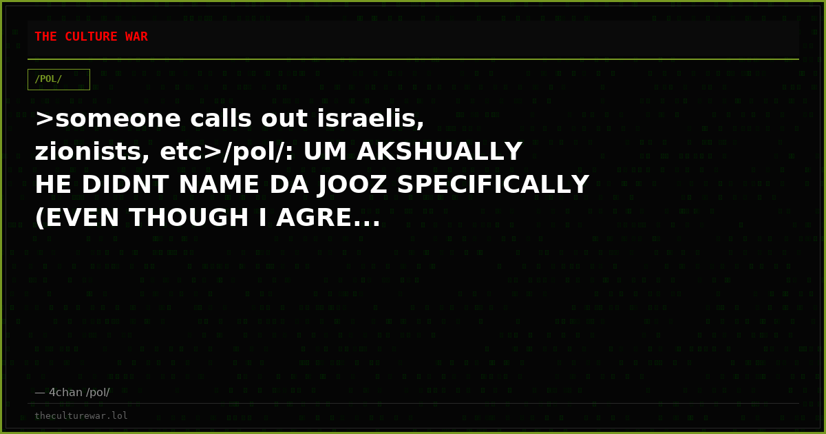 >someone calls out israelis, zionists, etc>/pol/: UM AKSHUALLY HE DIDNT NAME DA JOOZ SPECIFICALLY (EVEN THOUGH I AGRE...