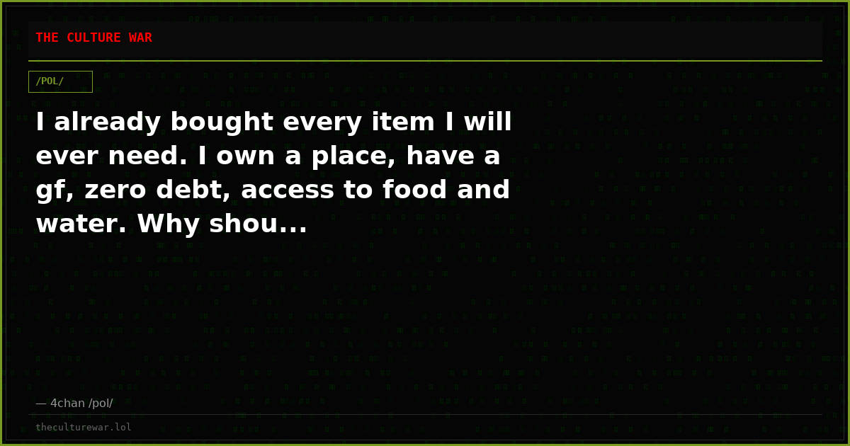 I already bought every item I will ever need. I own a place, have a gf, zero debt, access to food and water. Why shou...