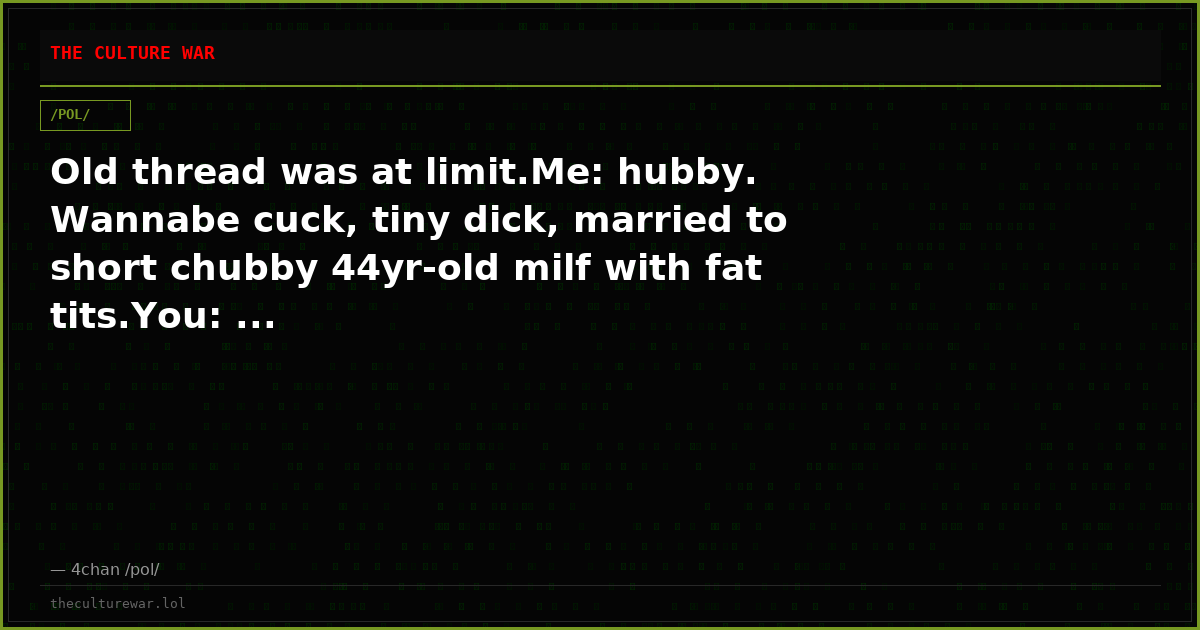 Old thread was at limit.Me: hubby. Wannabe cuck, tiny dick, married to short chubby 44yr-old milf with fat tits.You: ...