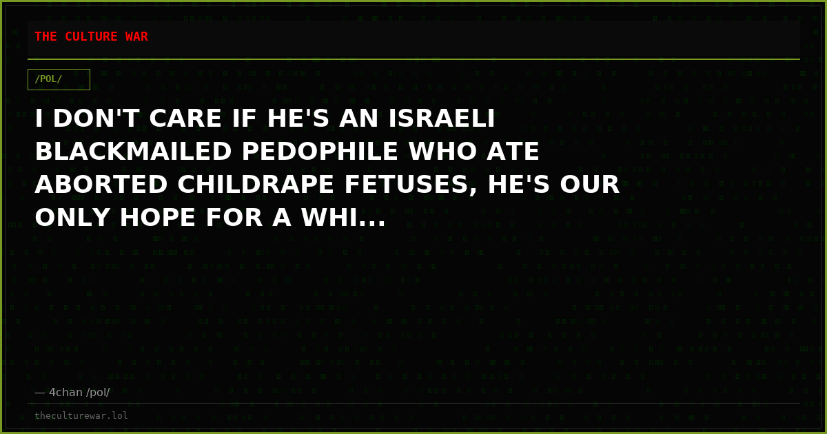 I DON'T CARE IF HE'S AN ISRAELI BLACKMAILED PEDOPHILE WHO ATE ABORTED CHILDRAPE FETUSES, HE'S OUR ONLY HOPE FOR A WHI...