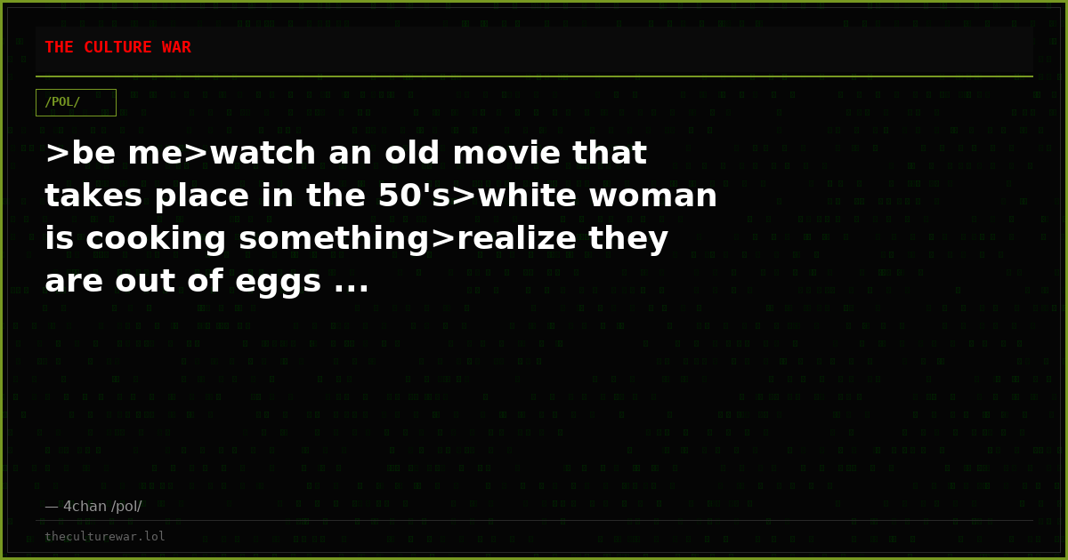 >be me>watch an old movie that takes place in the 50's>white woman is cooking something>realize they are out of eggs ...