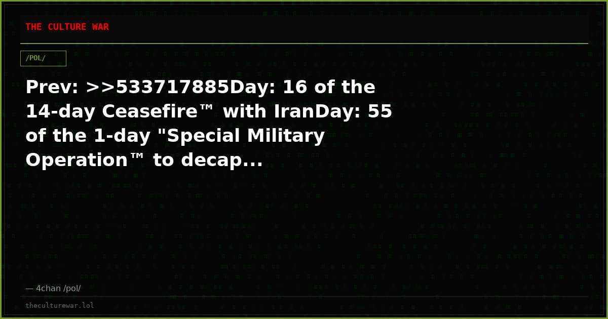 Prev: >>533717885Day: 16 of the 14-day Ceasefire™ with IranDay: 55 of the 1-day "Special Military Operation™ to decap...