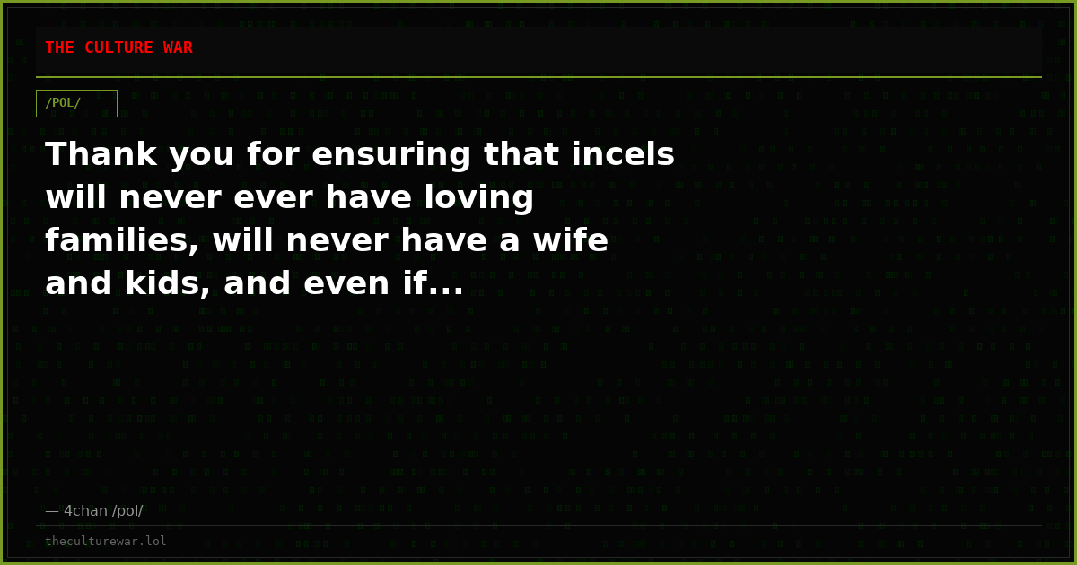 Thank you for ensuring that incels will never ever have loving families, will never have a wife and kids, and even if...