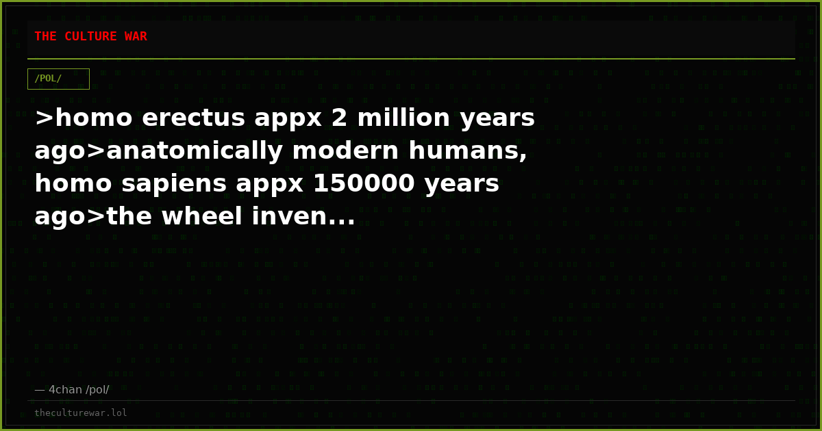 >homo erectus appx 2 million years ago>anatomically modern humans, homo sapiens appx 150000 years ago>the wheel inven...