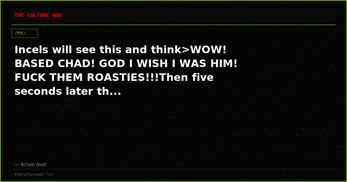 Incels will see this and think>WOW! BASED CHAD! GOD I WISH I WAS HIM! FUCK THEM ROASTIES!!!Then five seconds later th...