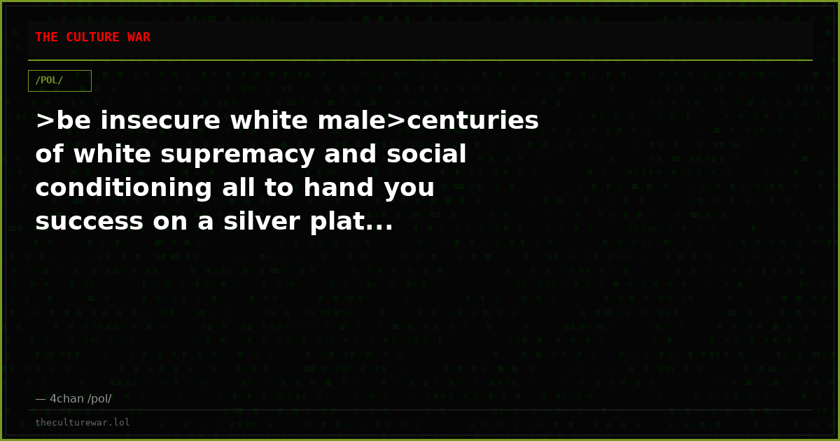 >be insecure white male>centuries of white supremacy and social conditioning all to hand you success on a silver plat...