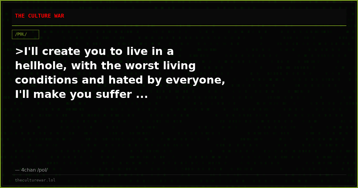 >I'll create you to live in a hellhole, with the worst living conditions and hated by everyone, I'll make you suffer ...