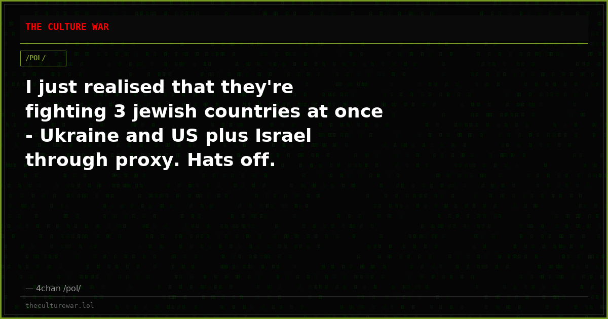 I just realised that they're fighting 3 jewish countries at once - Ukraine and US plus Israel through proxy. Hats off.