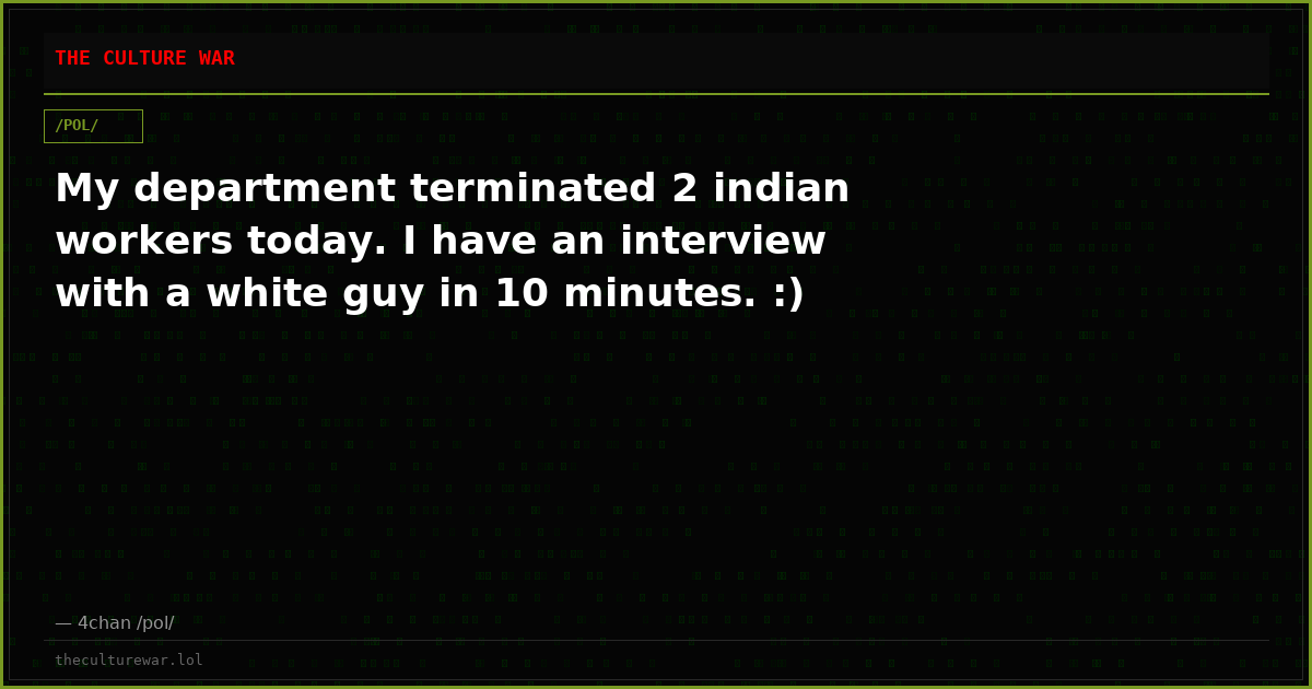 My department terminated 2 indian workers today. I have an interview with a white guy in 10 minutes. :)