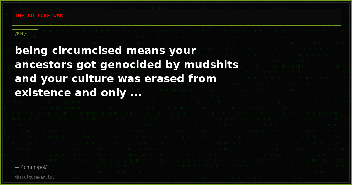 being circumcised means your ancestors got genocided by mudshits and your culture was erased from existence and only ...