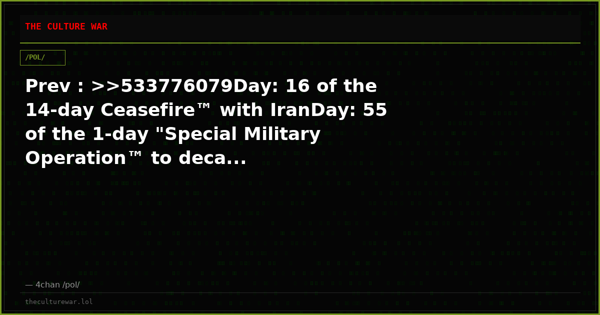 Prev : >>533776079Day: 16 of the 14-day Ceasefire™ with IranDay: 55 of the 1-day "Special Military Operation™ to deca...