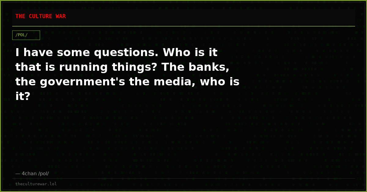 I have some questions. Who is it that is running things? The banks, the government's the media, who is it?