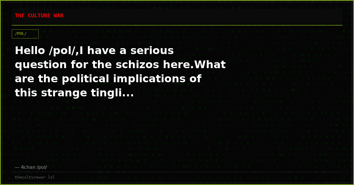 Hello /pol/,I have a serious question for the schizos here.What are the political implications of this strange tingli...
