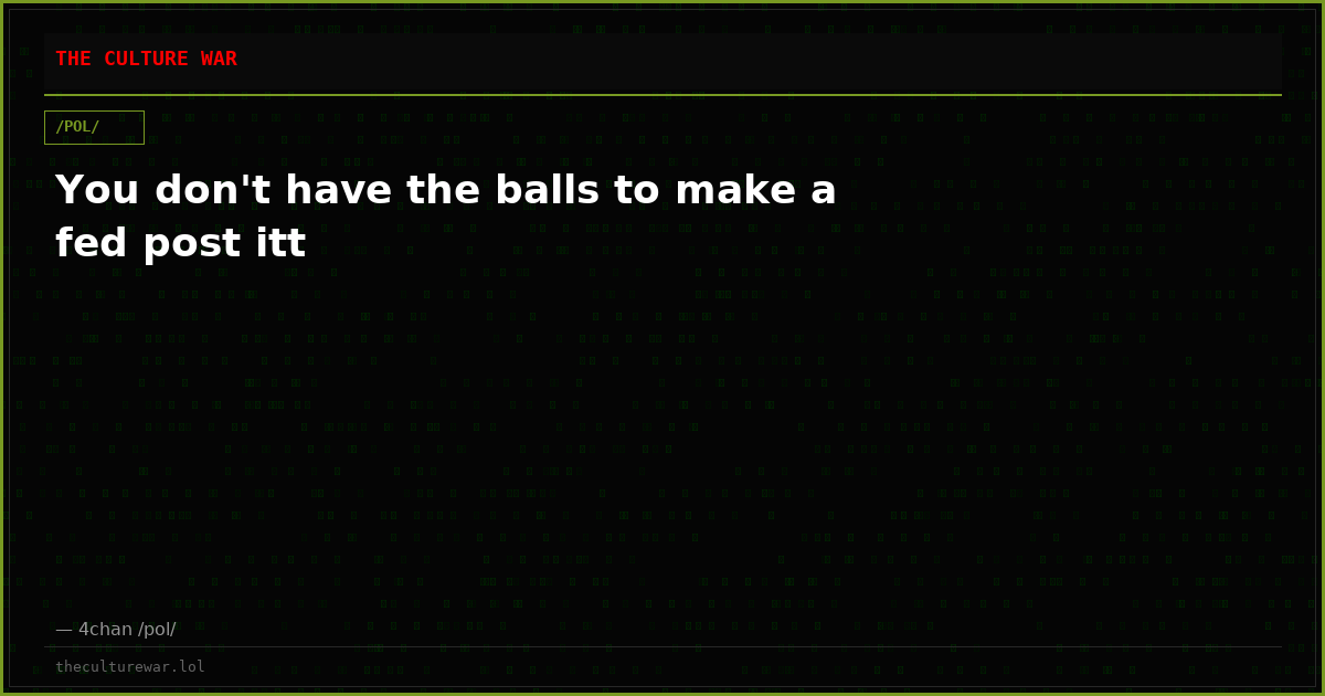 You don't have the balls to make a fed post itt