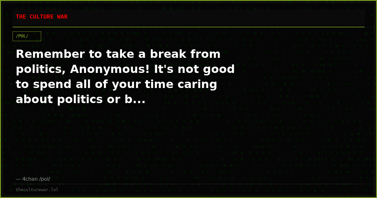 Remember to take a break from politics, Anonymous! It's not good to spend all of your time caring about politics or b...