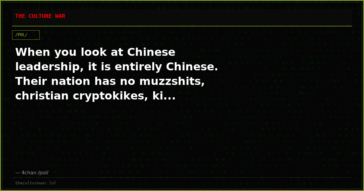 When you look at Chinese leadership, it is entirely Chinese. Their nation has no muzzshits, christian cryptokikes, ki...