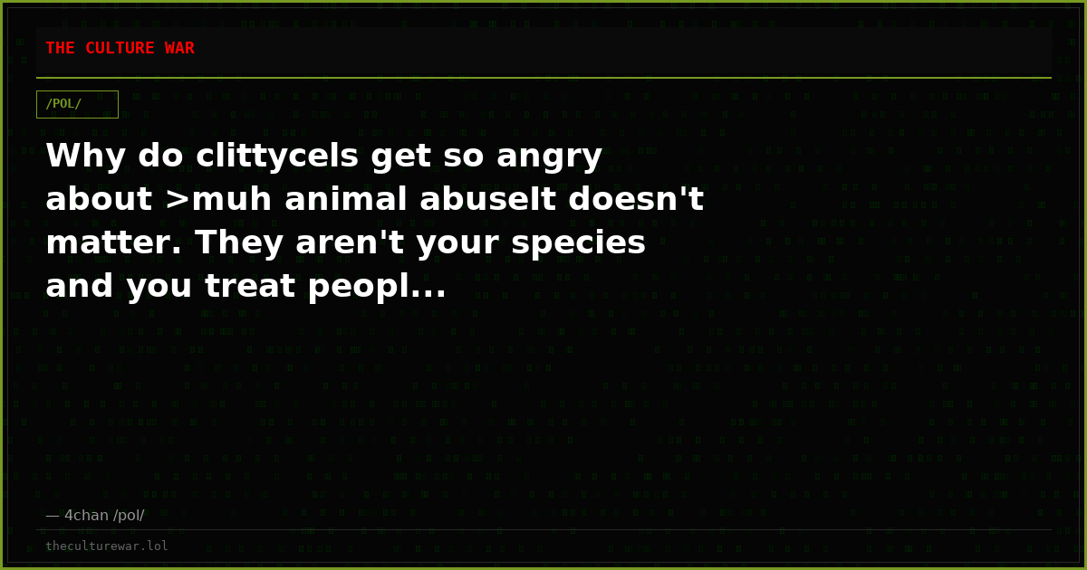 Why do clittycels get so angry about >muh animal abuseIt doesn't matter. They aren't your species and you treat peopl...