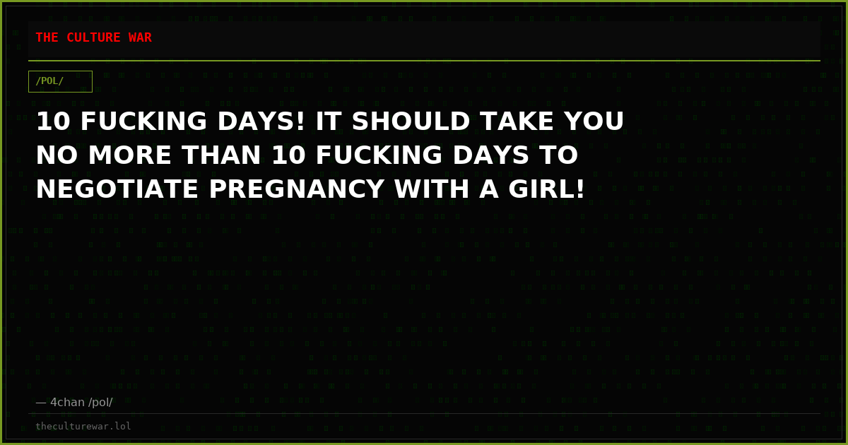 10 FUCKING DAYS! IT SHOULD TAKE YOU NO MORE THAN 10 FUCKING DAYS TO NEGOTIATE PREGNANCY WITH A GIRL!