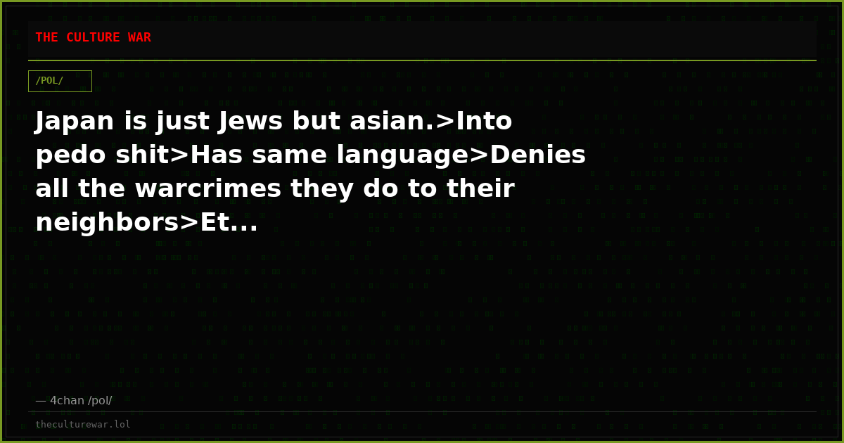 Japan is just Jews but asian.>Into pedo shit>Has same language>Denies all the warcrimes they do to their neighbors>Et...
