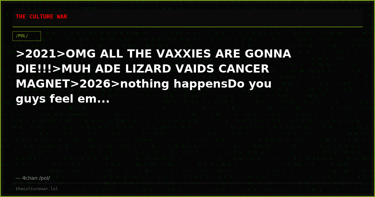 >2021>OMG ALL THE VAXXIES ARE GONNA DIE!!!>MUH ADE LIZARD VAIDS CANCER MAGNET>2026>nothing happensDo you guys feel em...