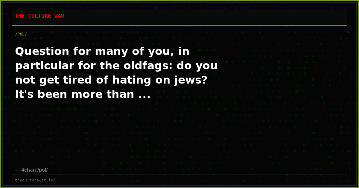 Question for many of you, in particular for the oldfags: do you not get tired of hating on jews? It's been more than ...