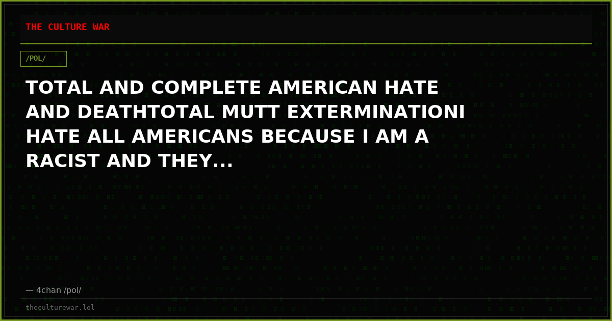 TOTAL AND COMPLETE AMERICAN HATE AND DEATHTOTAL MUTT EXTERMINATIONI HATE ALL AMERICANS BECAUSE I AM A RACIST AND THEY...