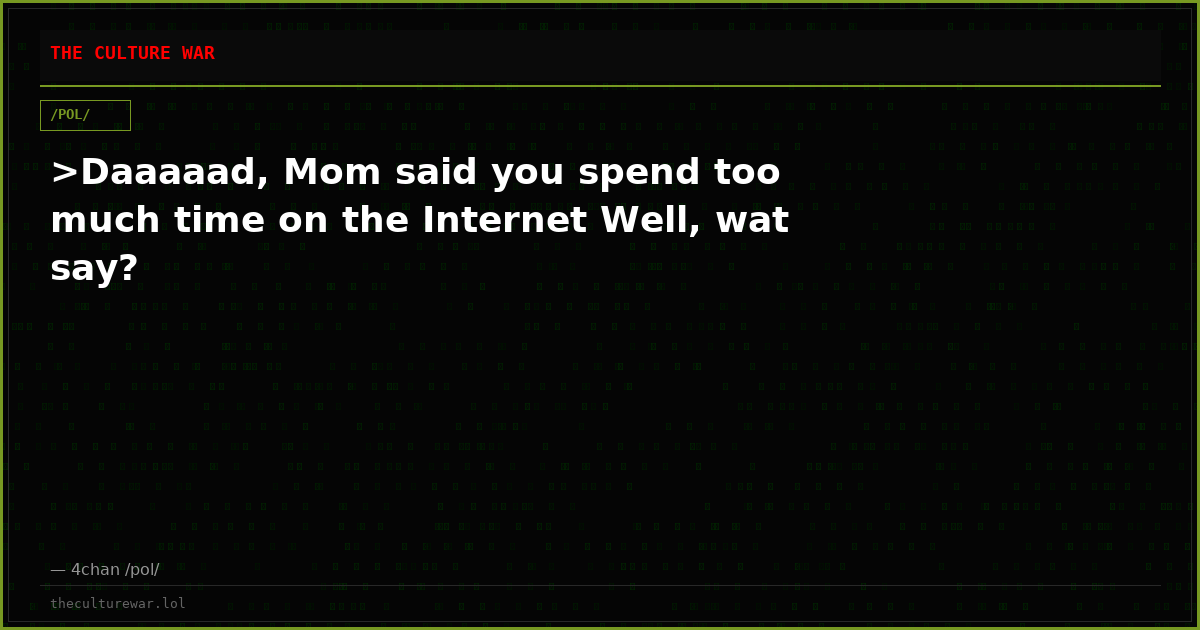 >Daaaaad, Mom said you spend too much time on the Internet Well, wat say?
