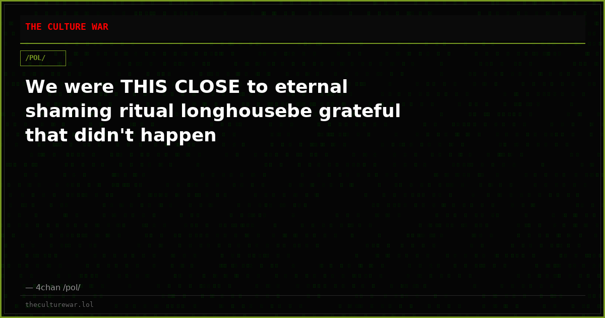 We were THIS CLOSE to eternal shaming ritual longhousebe grateful that didn't happen