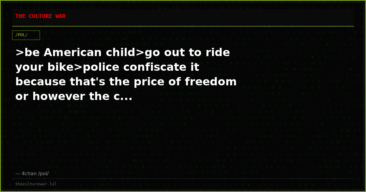 >be American child>go out to ride your bike>police confiscate it because that's the price of freedom or however the c...