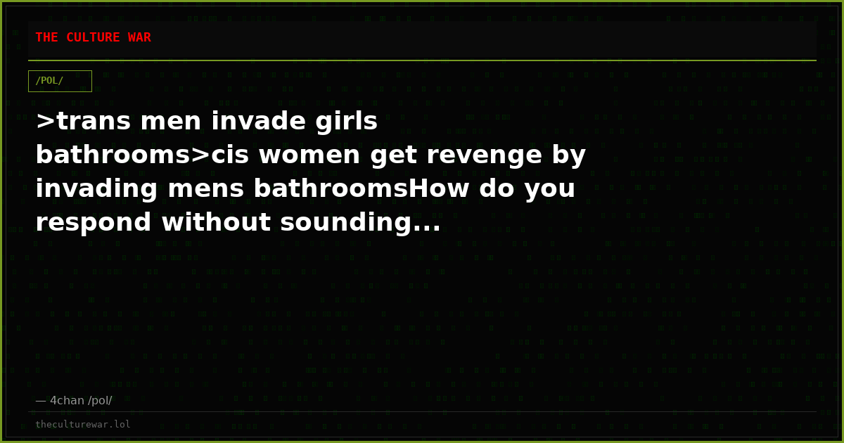 >trans men invade girls bathrooms>cis women get revenge by invading mens bathroomsHow do you respond without sounding...