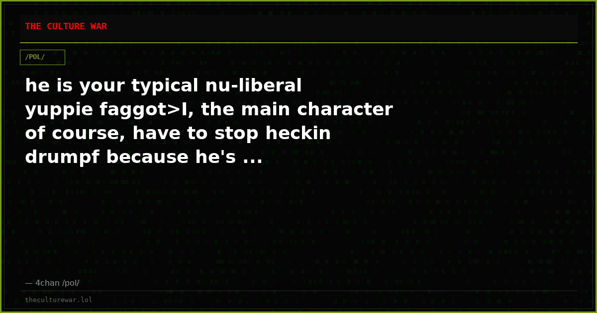 he is your typical nu-liberal yuppie faggot>I, the main character of course, have to stop heckin drumpf because he's ...