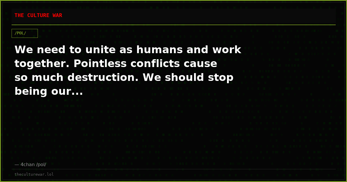 We need to unite as humans and work together. Pointless conflicts cause so much destruction. We should stop being our...