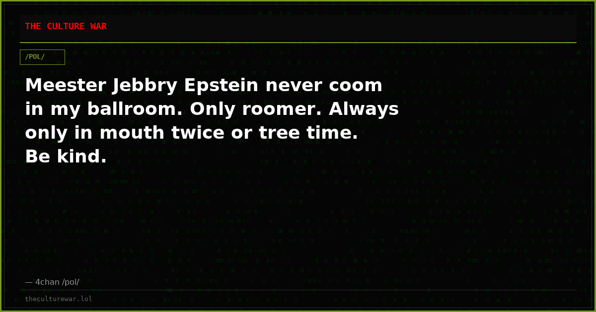 Meester Jebbry Epstein never coom in my ballroom. Only roomer. Always only in mouth twice or tree time. Be kind.