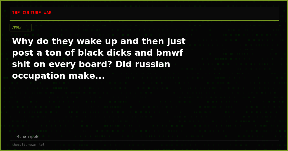Why do they wake up and then just post a ton of black dicks and bmwf shit on every board? Did russian occupation make...