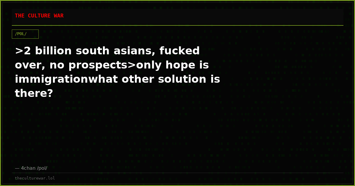 >2 billion south asians, fucked over, no prospects>only hope is immigrationwhat other solution is there?