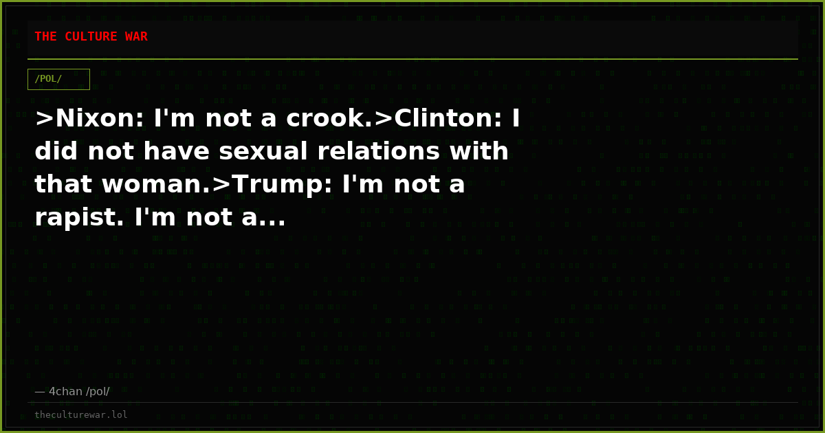 >Nixon: I'm not a crook.>Clinton: I did not have sexual relations with that woman.>Trump: I'm not a rapist. I'm not a...