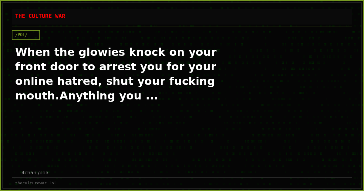 When the glowies knock on your front door to arrest you for your online hatred, shut your fucking mouth.Anything you ...