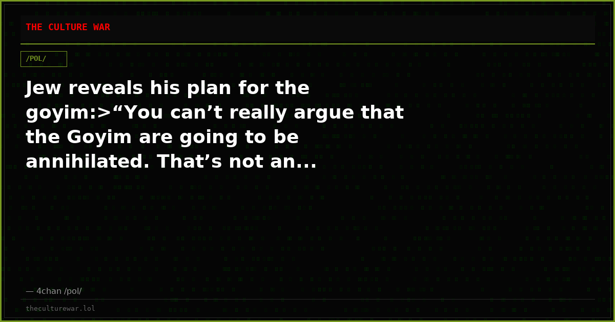 Jew reveals his plan for the goyim:>“You can’t really argue that the Goyim are going to be annihilated. That’s not an...