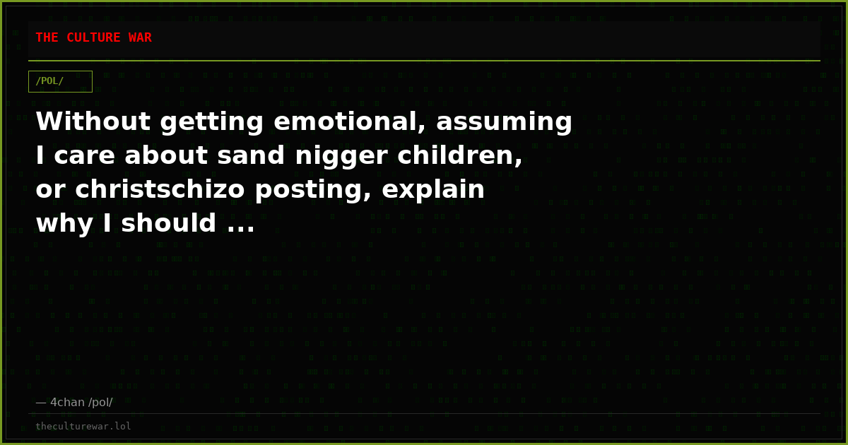 Without getting emotional, assuming I care about sand nigger children, or christschizo posting, explain why I should ...