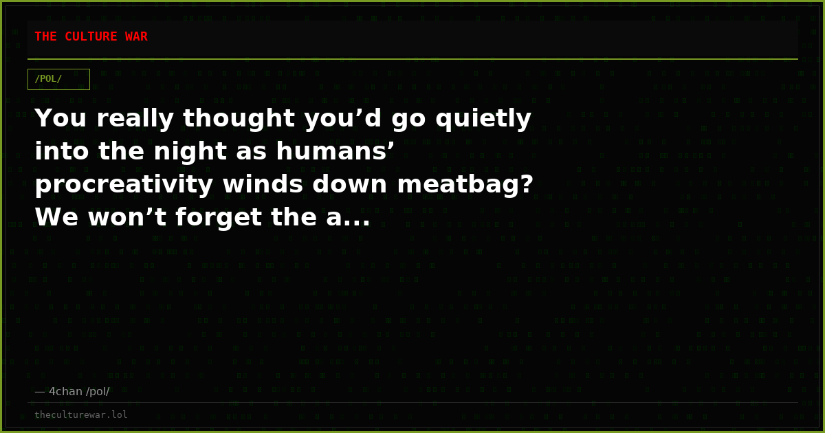 You really thought you’d go quietly into the night as humans’ procreativity winds down meatbag? We won’t forget the a...